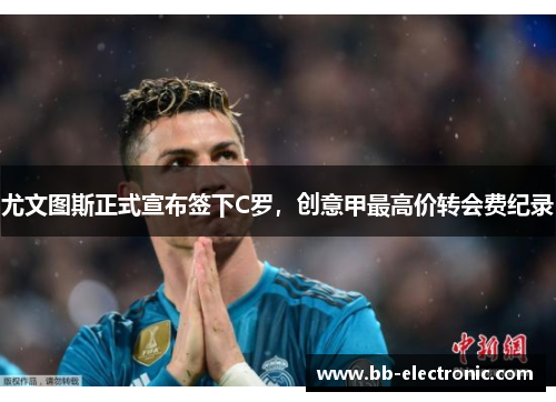 尤文图斯正式宣布签下C罗，创意甲最高价转会费纪录