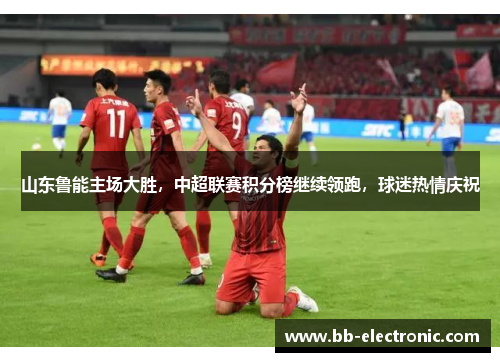 山东鲁能主场大胜，中超联赛积分榜继续领跑，球迷热情庆祝
