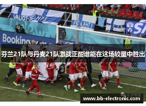 芬兰21队与丹麦21队激战正酣谁能在这场较量中胜出