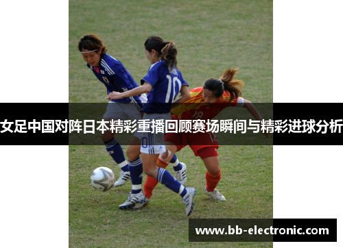 女足中国对阵日本精彩重播回顾赛场瞬间与精彩进球分析
