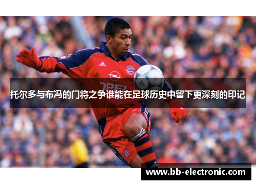 托尔多与布冯的门将之争谁能在足球历史中留下更深刻的印记