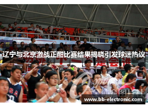 辽宁与北京激战正酣比赛结果揭晓引发球迷热议